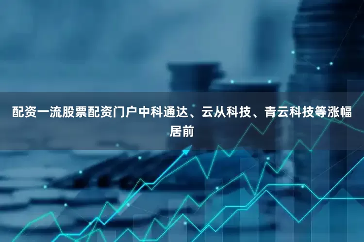 配资一流股票配资门户中科通达、云从科技、青云科技等涨幅居前