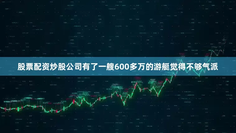 股票配资炒股公司有了一艘600多万的游艇觉得不够气派